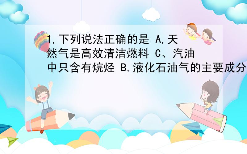 1,下列说法正确的是 A,天然气是高效清洁燃料 C、汽油中只含有烷烃 B,液化石油气的主要成分