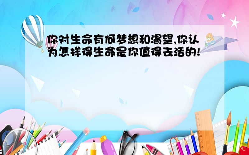 你对生命有何梦想和渴望,你认为怎样得生命是你值得去活的!