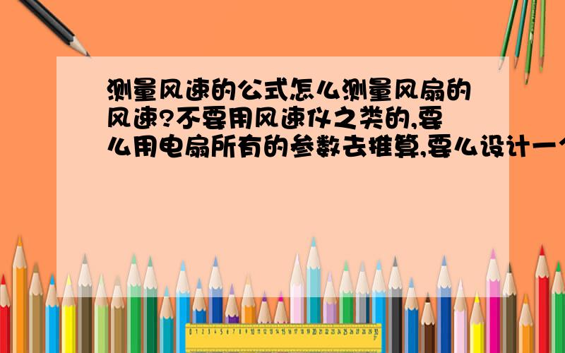 测量风速的公式怎么测量风扇的风速?不要用风速仪之类的,要么用电扇所有的参数去推算,要么设计一个实验把风速代换出来.这是个