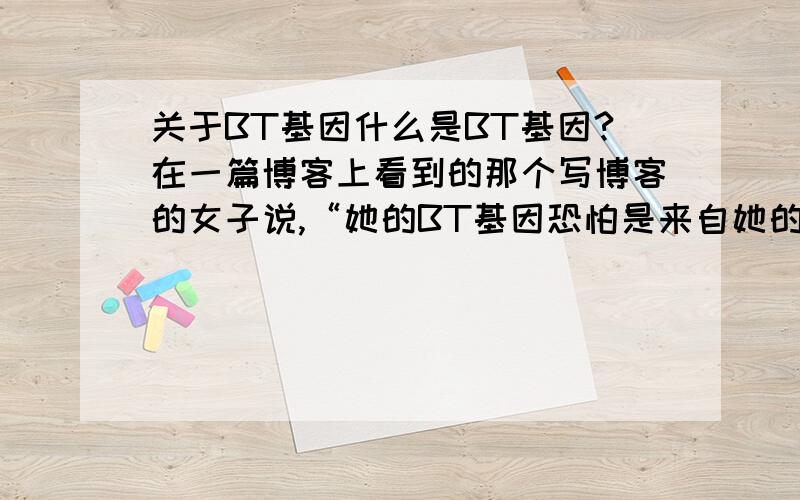 关于BT基因什么是BT基因?在一篇博客上看到的那个写博客的女子说,“她的BT基因恐怕是来自她的小姨”,我不懂这个BT的意