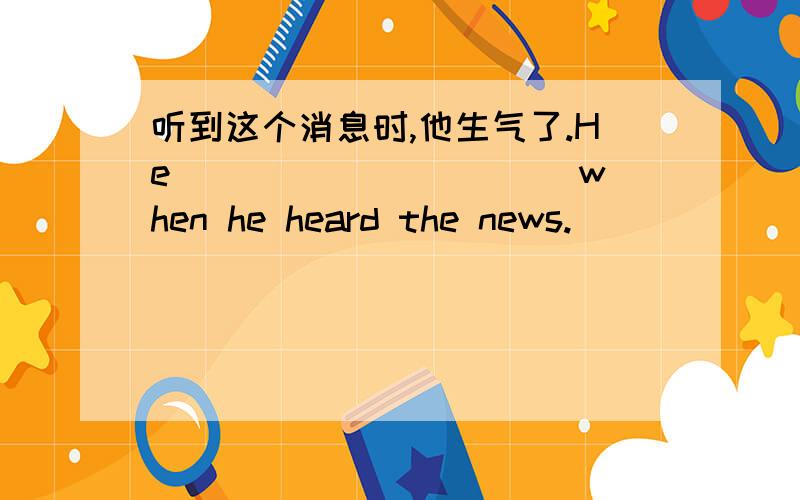 听到这个消息时,他生气了.He_____ _____ when he heard the news.