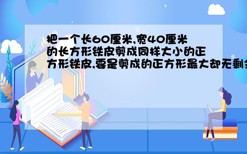 把一个长60厘米,宽40厘米的长方形铁皮剪成同样大小的正方形铁皮,要是剪成的正方形最大却无剩余,