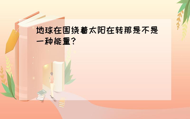 地球在围绕着太阳在转那是不是一种能量?