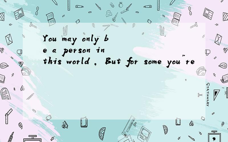 You may only be a person in this world , But for some you