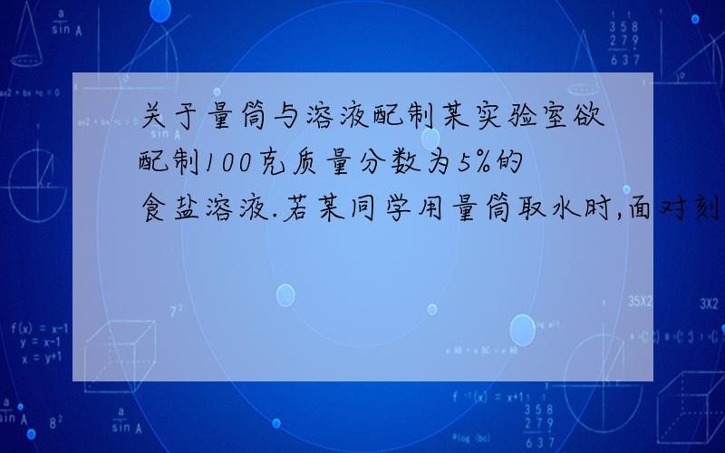 关于量筒与溶液配制某实验室欲配制100克质量分数为5%的食盐溶液.若某同学用量筒取水时,面对刻度线仰视凹液面的最低处,则