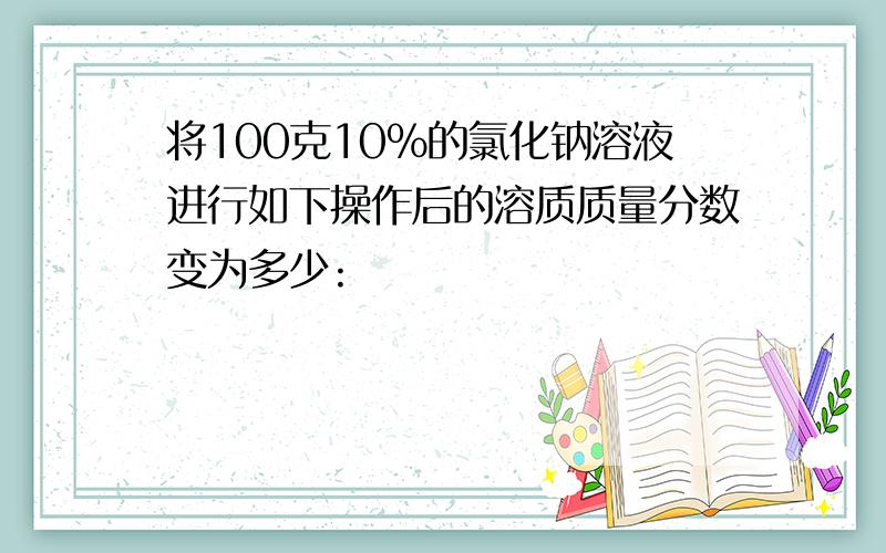 将100克10%的氯化钠溶液进行如下操作后的溶质质量分数变为多少: