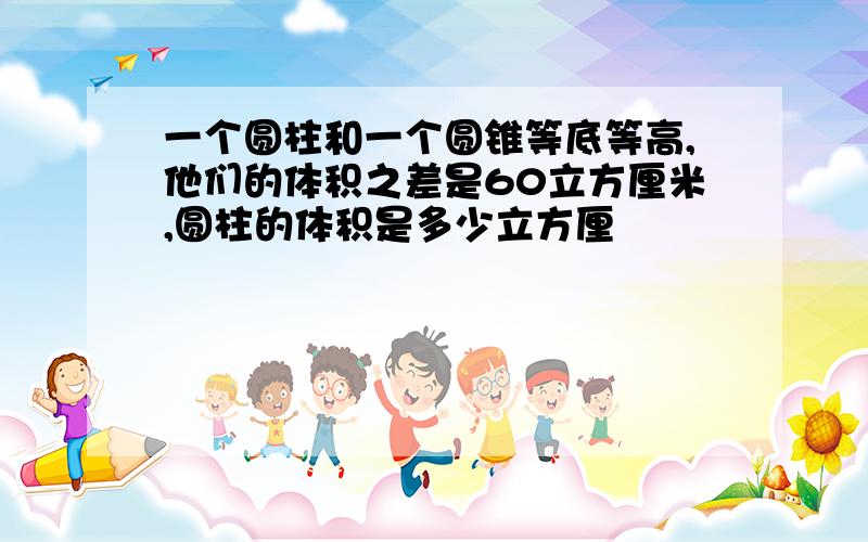 一个圆柱和一个圆锥等底等高,他们的体积之差是60立方厘米,圆柱的体积是多少立方厘