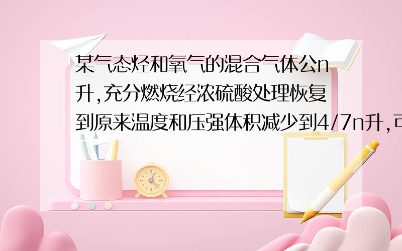 某气态烃和氧气的混合气体公n升,充分燃烧经浓硫酸处理恢复到原来温度和压强体积减少到4/7n升,可能