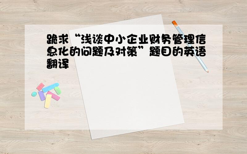 跪求“浅谈中小企业财务管理信息化的问题及对策”题目的英语翻译