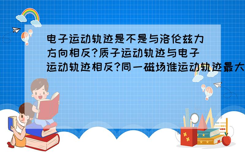 电子运动轨迹是不是与洛伦兹力方向相反?质子运动轨迹与电子运动轨迹相反?同一磁场谁运动轨迹最大?