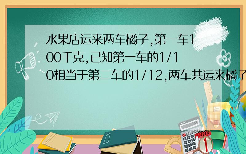 水果店运来两车橘子,第一车100千克,已知第一车的1/10相当于第二车的1/12,两车共运来橘子44袋,