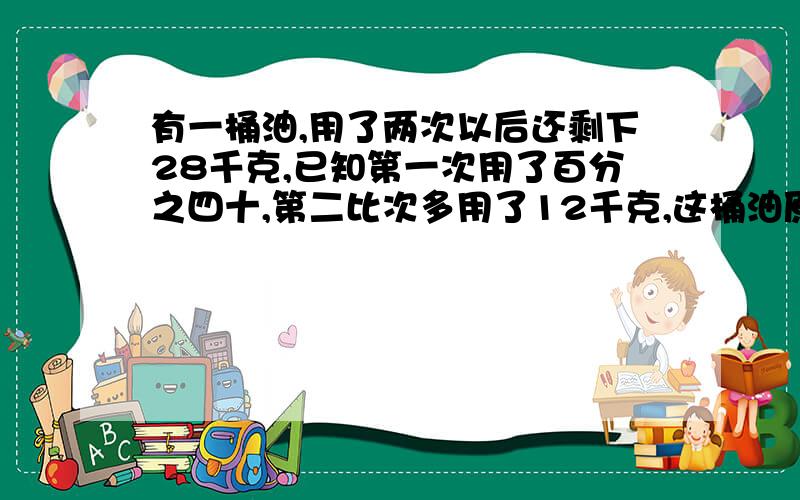 有一桶油,用了两次以后还剩下28千克,已知第一次用了百分之四十,第二比次多用了12千克,这桶油原有几千克?