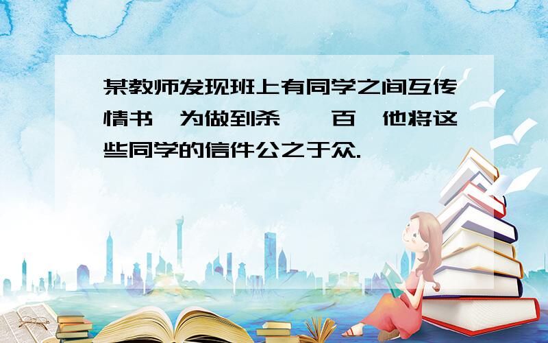 某教师发现班上有同学之间互传情书,为做到杀一儆百,他将这些同学的信件公之于众.