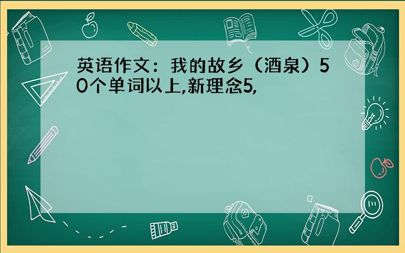 英语作文：我的故乡（酒泉）50个单词以上,新理念5,