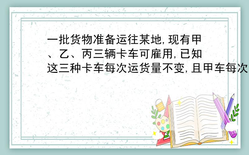 一批货物准备运往某地,现有甲、乙、丙三辆卡车可雇用,已知这三种卡车每次运货量不变,且甲车每次运货量为乙