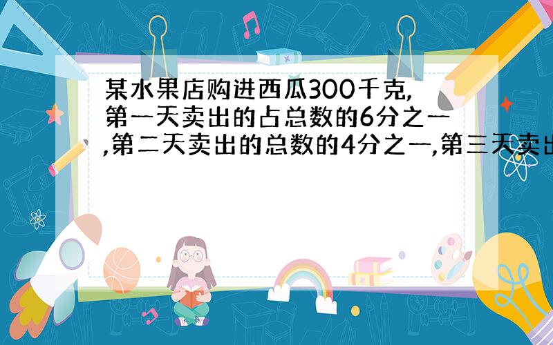 某水果店购进西瓜300千克,第一天卖出的占总数的6分之一,第二天卖出的总数的4分之一,第三天卖出的占总数