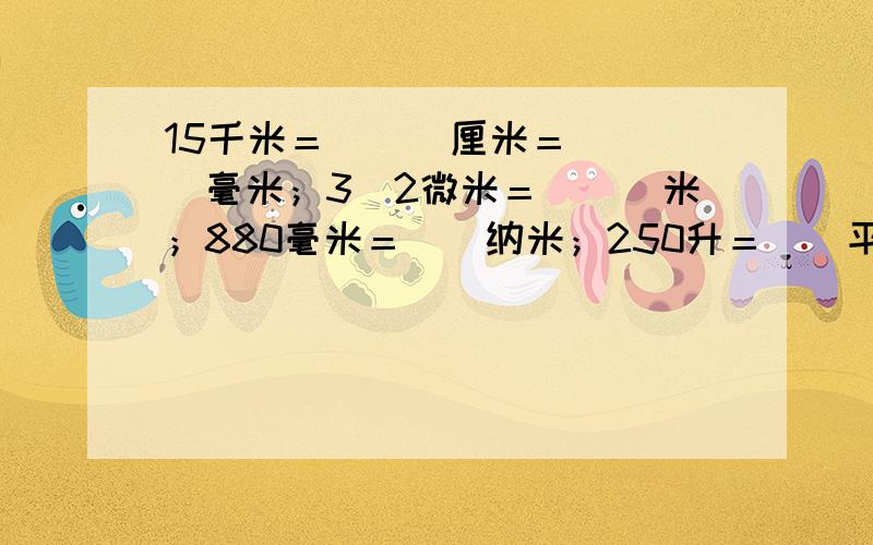 15千米＝　　　厘米＝　　　　毫米；3．2微米＝　　　米；880毫米＝　　纳米；250升＝　　平方厘米；0．5立方米＝