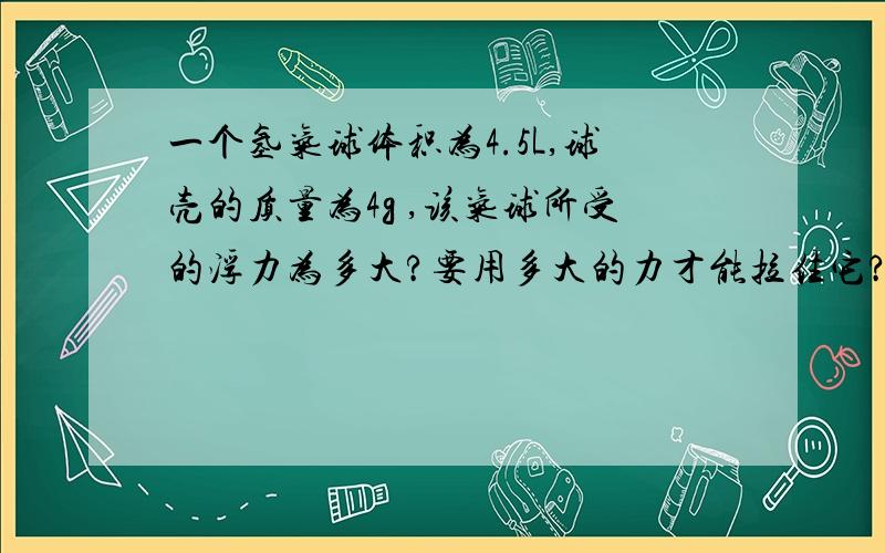 一个氢气球体积为4.5L,球壳的质量为4g ,该气球所受的浮力为多大?要用多大的力才能拉住它?