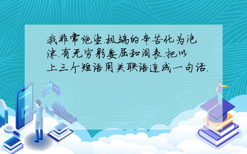 我非常绝望.极端的辛苦化为泡沫.有无穷躬委屈和沮丧.把以上三个短语用关联语连成一句话.