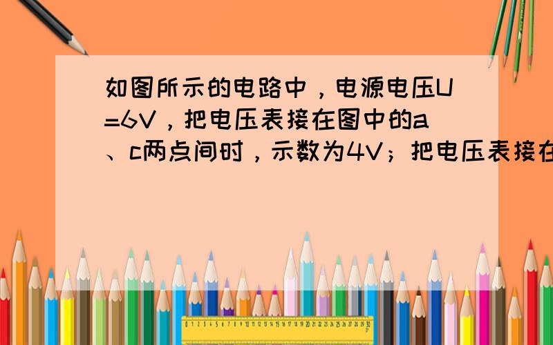 如图所示的电路中，电源电压U=6V，把电压表接在图中的a、c两点间时，示数为4V；把电压表接在图中的b、d两点间时，示数