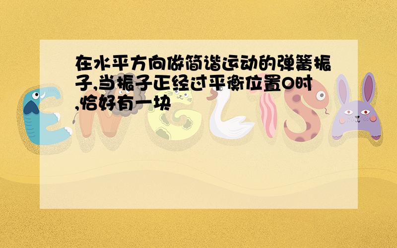 在水平方向做简谐运动的弹簧振子,当振子正经过平衡位置O时,恰好有一块