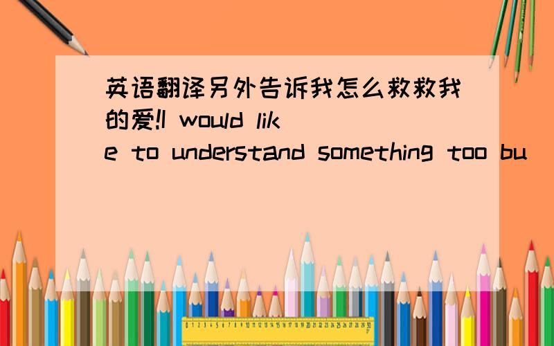 英语翻译另外告诉我怎么救救我的爱!I would like to understand something too bu