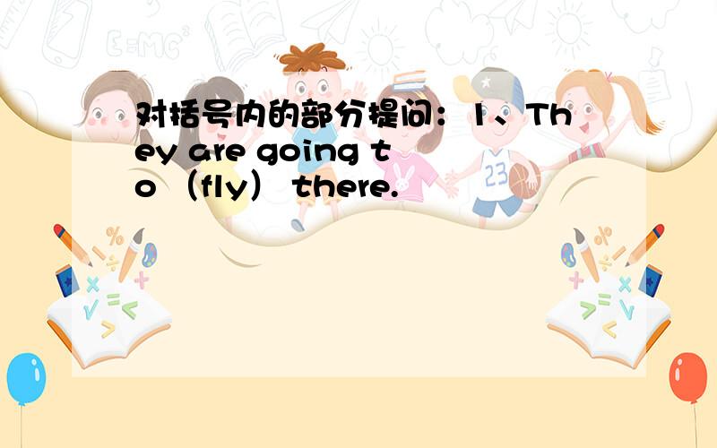 对括号内的部分提问：1、They are going to （fly） there.