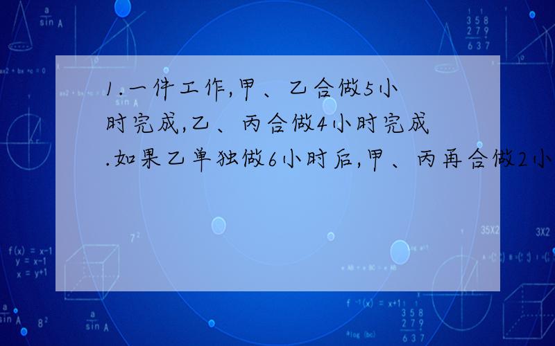 1.一件工作,甲、乙合做5小时完成,乙、丙合做4小时完成.如果乙单独做6小时后,甲、丙再合做2小时,也刚好完成任务.乙单