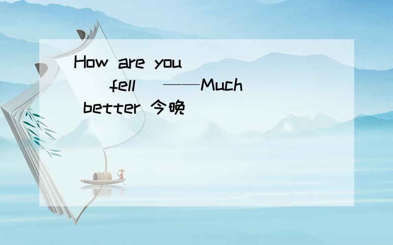 How are you ＿＿＿（fell) ——Much better 今晚