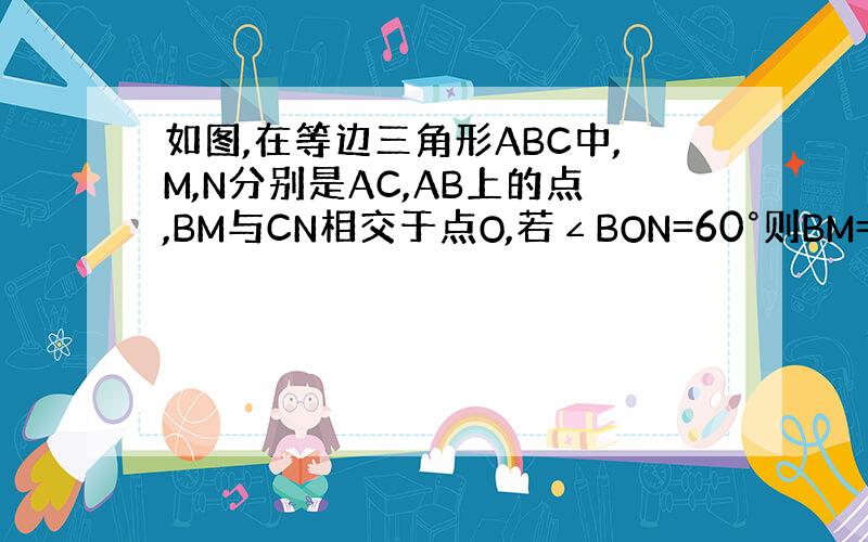 如图,在等边三角形ABC中,M,N分别是AC,AB上的点,BM与CN相交于点O,若∠BON=60°则BM=CN请说明理由