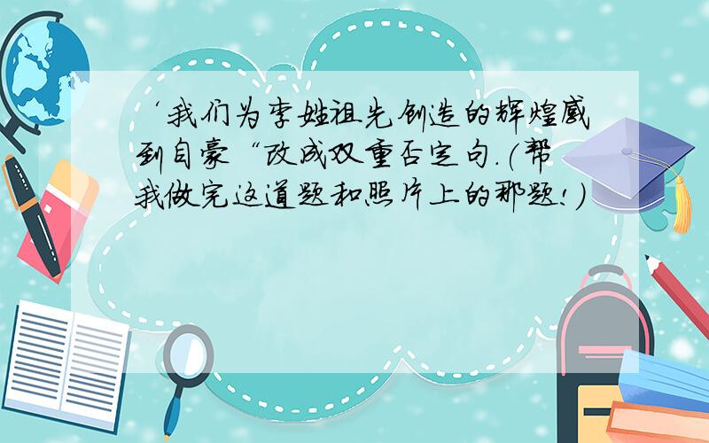 ‘我们为李姓祖先创造的辉煌感到自豪“改成双重否定句.(帮我做完这道题和照片上的那题!)