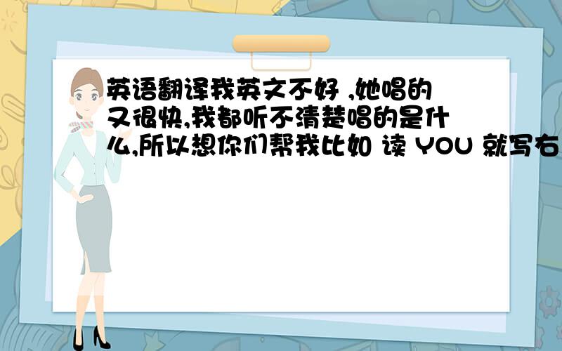 英语翻译我英文不好 ,她唱的又很快,我都听不清楚唱的是什么,所以想你们帮我比如 读 YOU 就写右 有这样的歌词 我想我