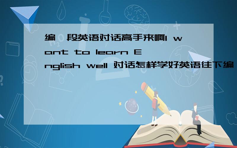 编一段英语对话高手来啊I want to learn English well 对话怎样学好英语往下编,