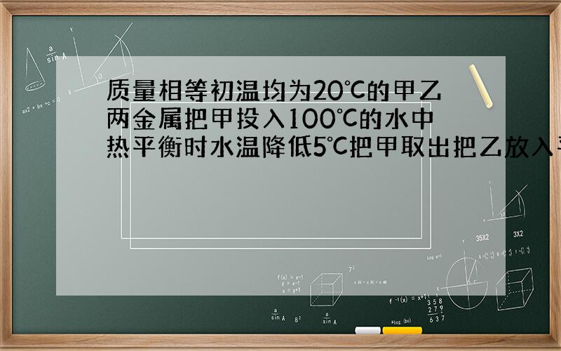 质量相等初温均为20℃的甲乙两金属把甲投入100℃的水中热平衡时水温降低5℃把甲取出把乙放入平衡时又降5℃不计热量损失两