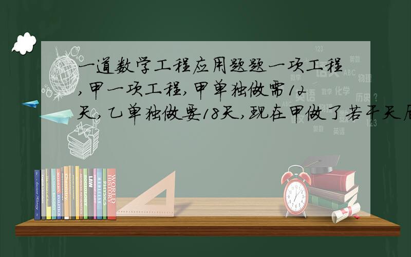 一道数学工程应用题题一项工程,甲一项工程,甲单独做需12天,乙单独做要18天,现在甲做了若干天后,再由乙接着单独做完余下