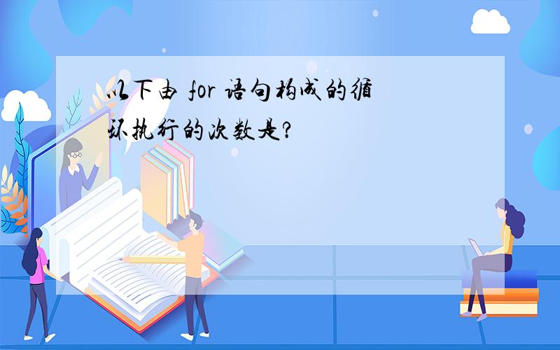 以下由 for 语句构成的循环执行的次数是?