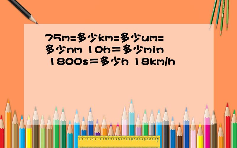 75m=多少km=多少um=多少nm 10h＝多少min 1800s＝多少h 18km/h