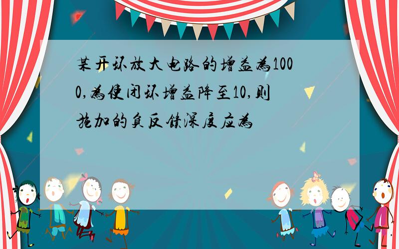 某开环放大电路的增益为1000,为使闭环增益降至10,则施加的负反馈深度应为