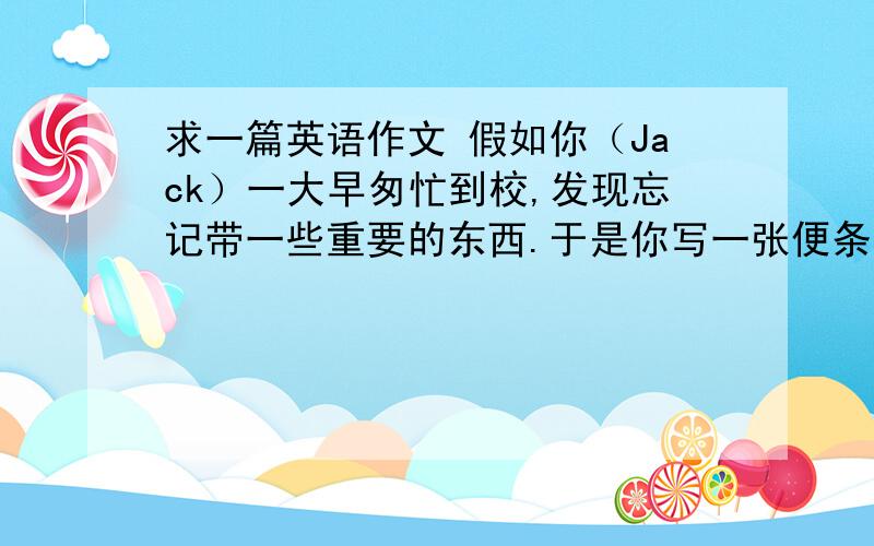 求一篇英语作文 假如你（Jack）一大早匆忙到校,发现忘记带一些重要的东西.于是你写一张便条请别人带给你的哥哥.词数50