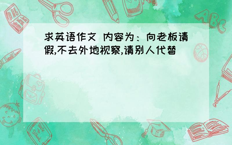 求英语作文 内容为：向老板请假,不去外地视察,请别人代替