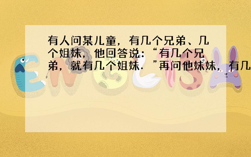 有人问某儿童，有几个兄弟、几个姐妹，他回答说：“有几个兄弟，就有几个姐妹．”再问他妹妹，有几个兄弟、几个姐妹，她回答说：