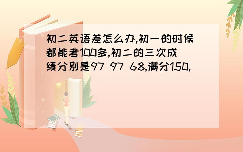 初二英语差怎么办,初一的时候都能考100多,初二的三次成绩分别是97 97 68,满分150,