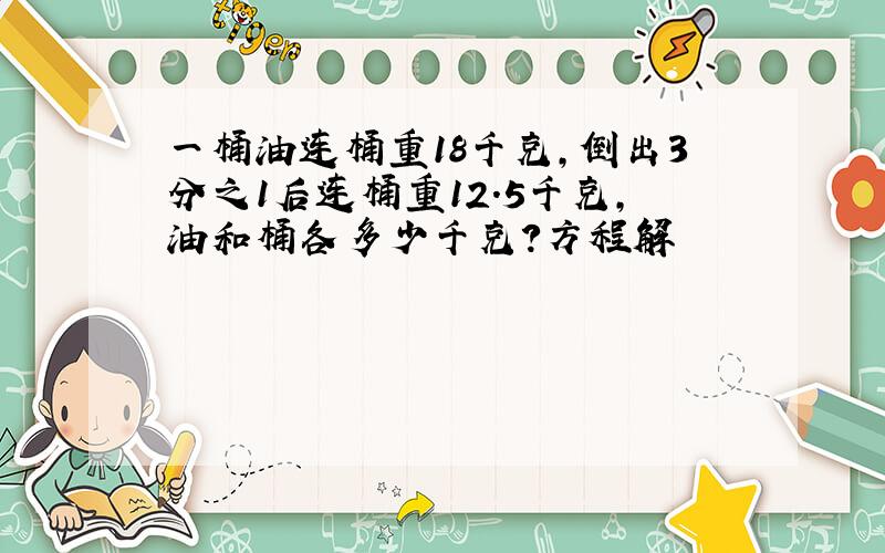 一桶油连桶重18千克,倒出3分之1后连桶重12.5千克,油和桶各多少千克?方程解