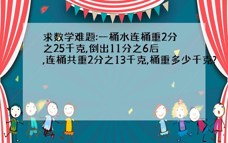 求数学难题:一桶水连桶重2分之25千克,倒出11分之6后,连桶共重2分之13千克,桶重多少千克?