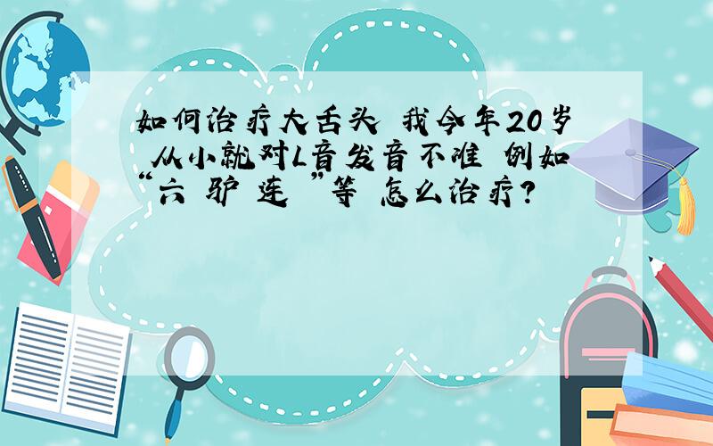 如何治疗大舌头 我今年20岁 从小就对L音发音不准 例如“六 驴 连 ”等 怎么治疗?