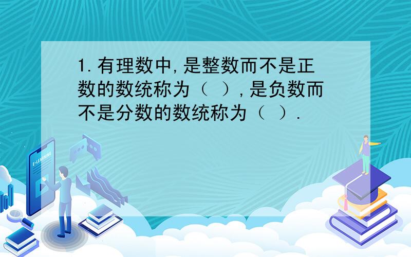 1.有理数中,是整数而不是正数的数统称为（ ）,是负数而不是分数的数统称为（ ）.