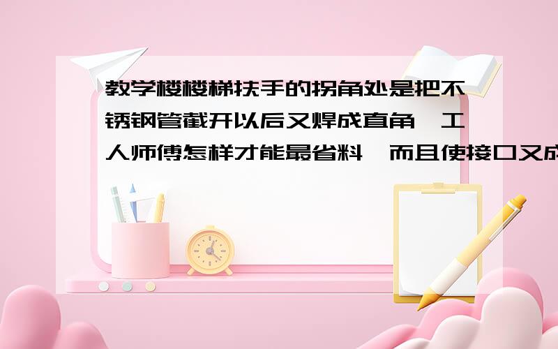 教学楼楼梯扶手的拐角处是把不锈钢管截开以后又焊成直角,工人师傅怎样才能最省料,而且使接口又成直角?（可画图说明,也可用语