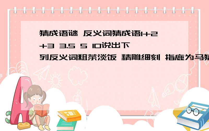 猜成语谜 反义词猜成语1+2+3 3.5 5 10说出下列反义词粗茶淡饭 精雕细刻 指鹿为马猜谜是3个成语 3.5 1+