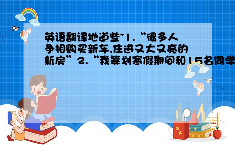 英语翻译地道些~1.“很多人争相购买新车,住进又大又亮的新房”2.“我筹划寒假期间和15名同学去英格兰旅行”.3.一般英