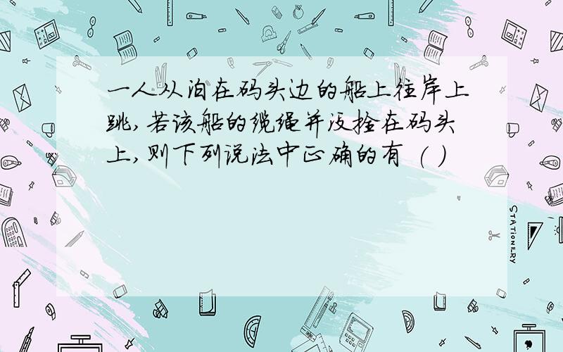 一人从泊在码头边的船上往岸上跳,若该船的缆绳并没拴在码头上,则下列说法中正确的有 ( )